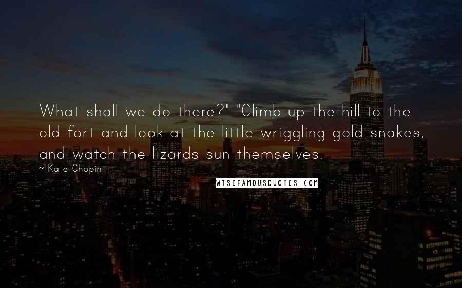 Kate Chopin quotes: What shall we do there?" "Climb up the hill to the old fort and look at the little wriggling gold snakes, and watch the lizards sun themselves. Kate Chopin quotes: What shall we do there?" "Climb up the hill to the old fort and look at the little wriggling gold snakes, and watch the lizards sun themselves.