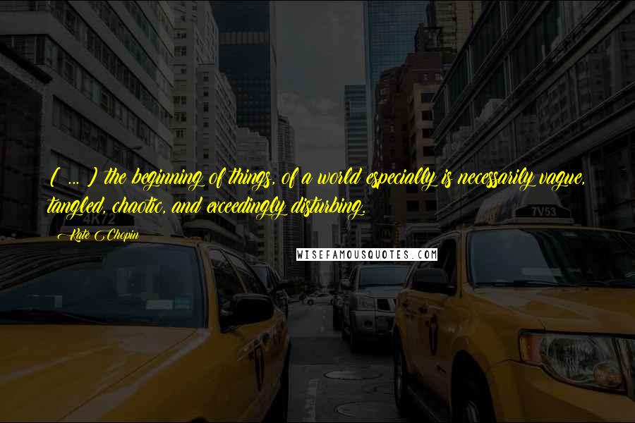 Kate Chopin quotes: [ ... ] the beginning of things, of a world especially is necessarily vague, tangled, chaotic, and exceedingly disturbing.