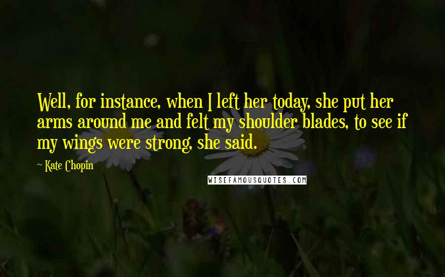 Kate Chopin quotes: Well, for instance, when I left her today, she put her arms around me and felt my shoulder blades, to see if my wings were strong, she said. Kate Chopin quotes: Well, for instance, when I left her today, she put her arms around me and felt my shoulder blades, to see if my wings were strong, she said.