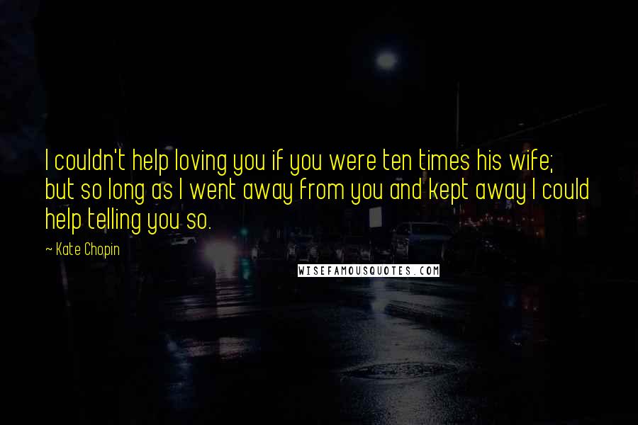 Kate Chopin quotes: I couldn't help loving you if you were ten times his wife; but so long as I went away from you and kept away I could help telling you so.