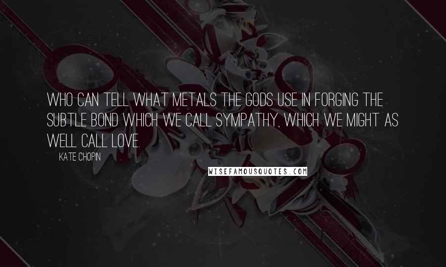 Kate Chopin quotes: Who can tell what metals the gods use in forging the subtle bond which we call sympathy, which we might as well call love.