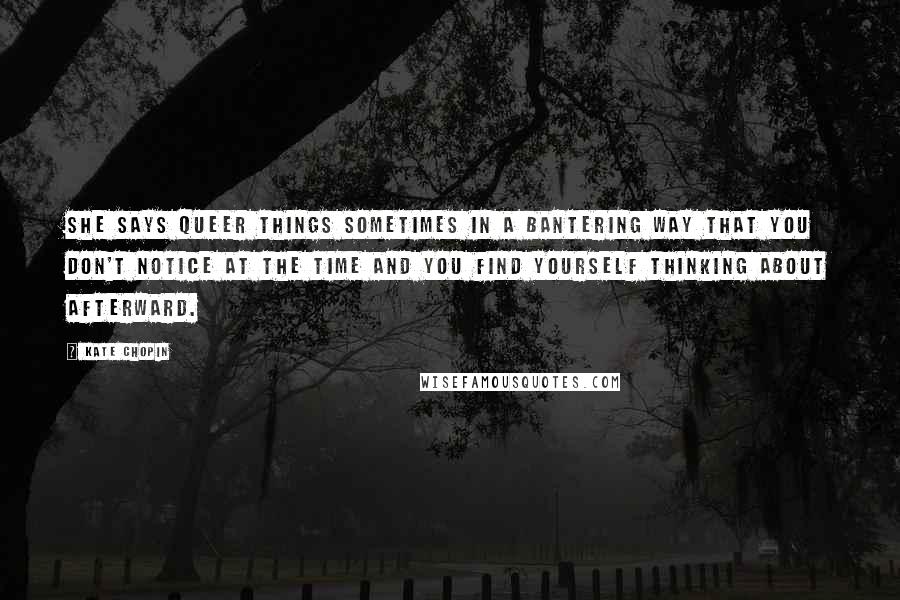 Kate Chopin quotes: She says queer things sometimes in a bantering way that you don't notice at the time and you find yourself thinking about afterward. Kate Chopin quotes: She says queer things sometimes in a bantering way that you don't notice at the time and you find yourself thinking about afterward.