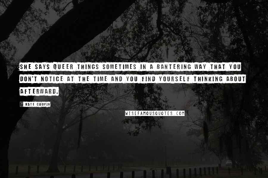 Kate Chopin quotes: She says queer things sometimes in a bantering way that you don't notice at the time and you find yourself thinking about afterward.