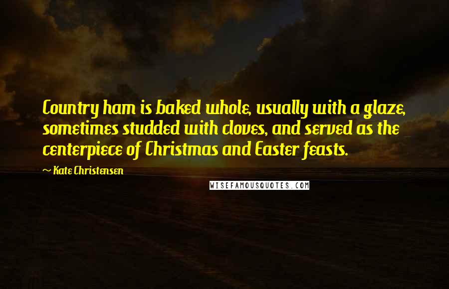 Kate Christensen quotes: Country ham is baked whole, usually with a glaze, sometimes studded with cloves, and served as the centerpiece of Christmas and Easter feasts.