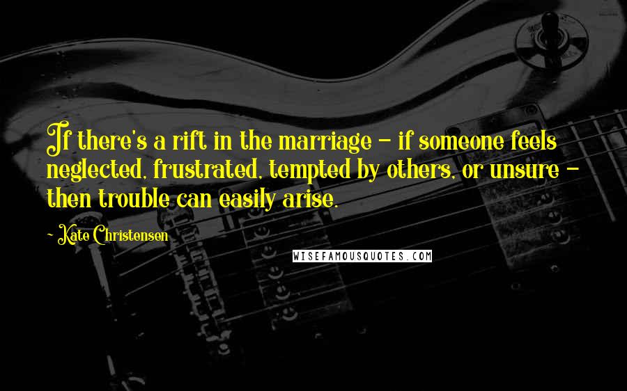 Kate Christensen quotes: If there's a rift in the marriage - if someone feels neglected, frustrated, tempted by others, or unsure - then trouble can easily arise.