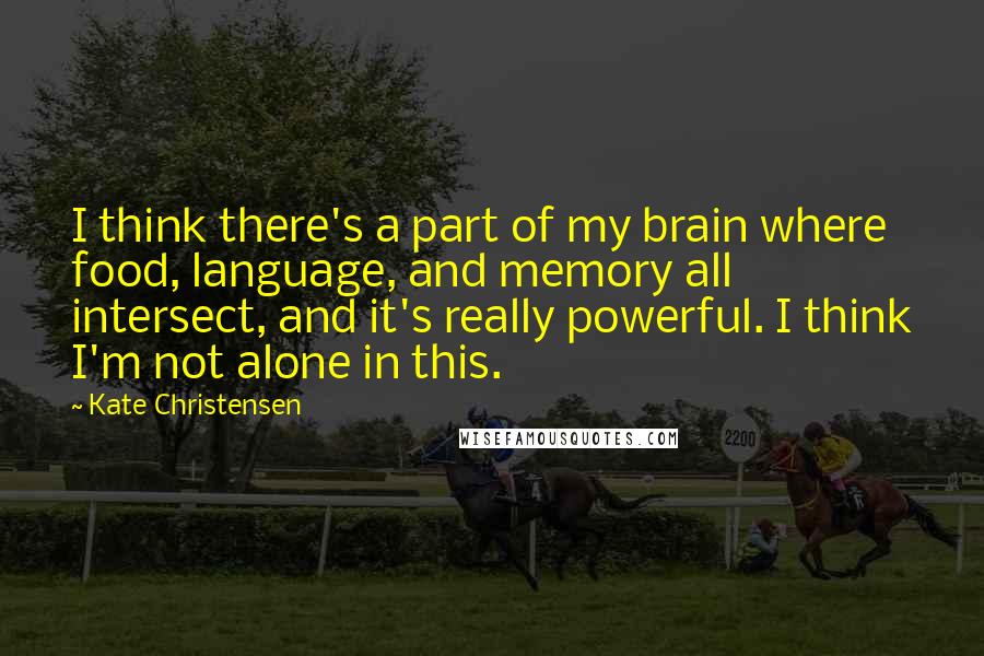 Kate Christensen quotes: I think there's a part of my brain where food, language, and memory all intersect, and it's really powerful. I think I'm not alone in this. Kate Christensen quotes: I think there's a part of my brain where food, language, and memory all intersect, and it's really powerful. I think I'm not alone in this.