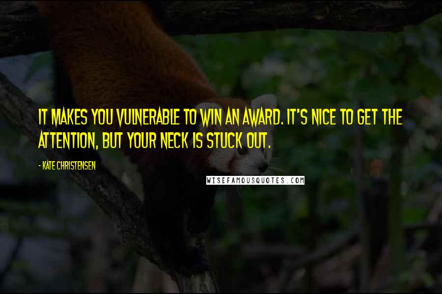 Kate Christensen quotes: It makes you vulnerable to win an award. It's nice to get the attention, but your neck is stuck out.