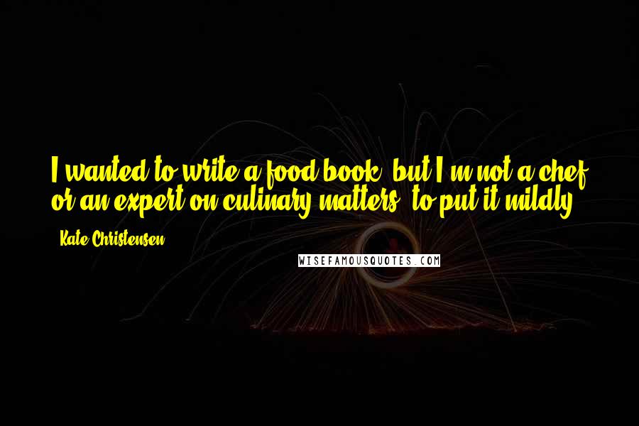 Kate Christensen quotes: I wanted to write a food book, but I'm not a chef or an expert on culinary matters, to put it mildly. Kate Christensen quotes: I wanted to write a food book, but I'm not a chef or an expert on culinary matters, to put it mildly.