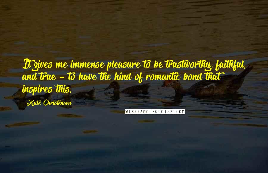 Kate Christensen quotes: It gives me immense pleasure to be trustworthy, faithful, and true - to have the kind of romantic bond that inspires this.