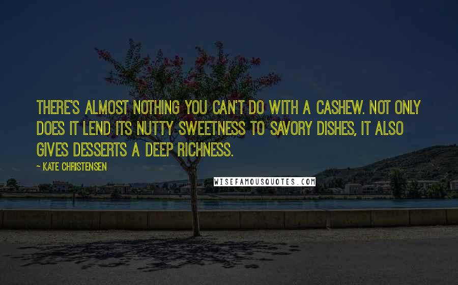 Kate Christensen quotes: There's almost nothing you can't do with a cashew. Not only does it lend its nutty sweetness to savory dishes, it also gives desserts a deep richness. Kate Christensen quotes: There's almost nothing you can't do with a cashew. Not only does it lend its nutty sweetness to savory dishes, it also gives desserts a deep richness.