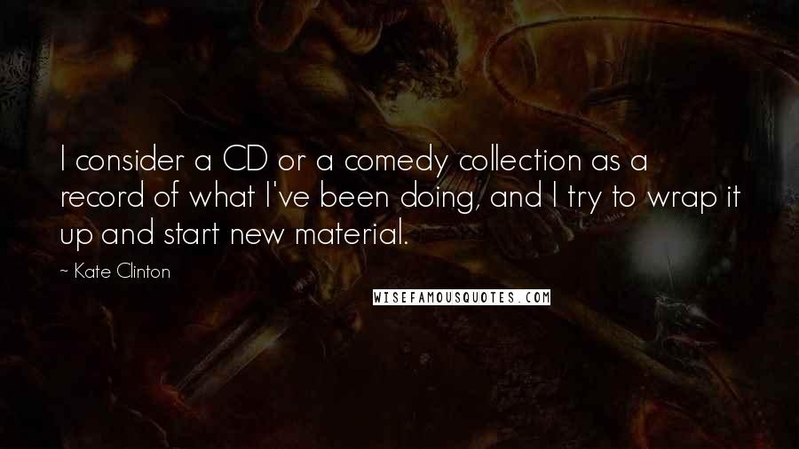 Kate Clinton quotes: I consider a CD or a comedy collection as a record of what I've been doing, and I try to wrap it up and start new material.