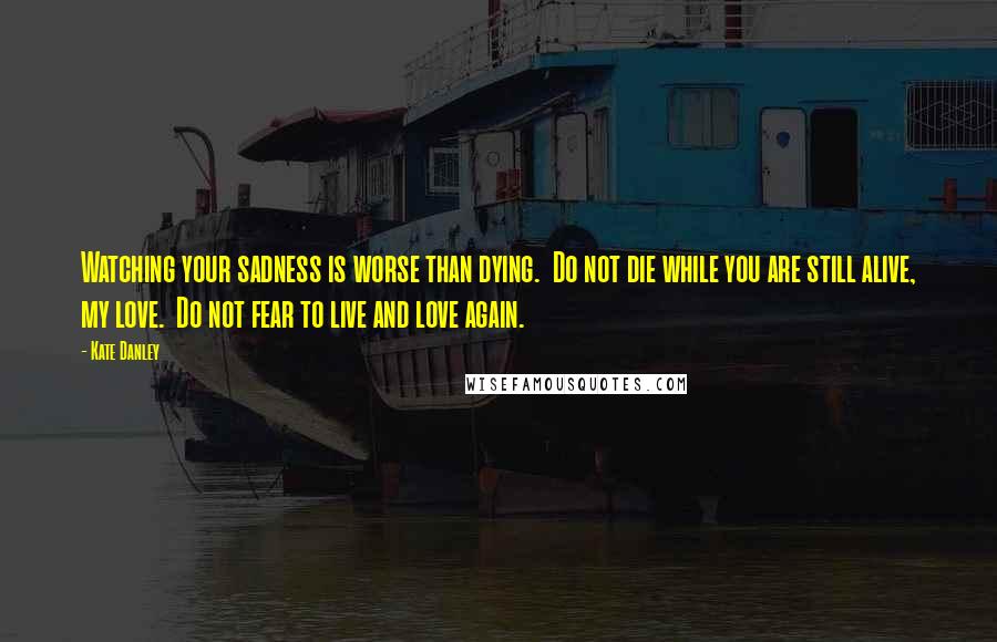 Kate Danley quotes: Watching your sadness is worse than dying. Do not die while you are still alive, my love. Do not fear to live and love again.