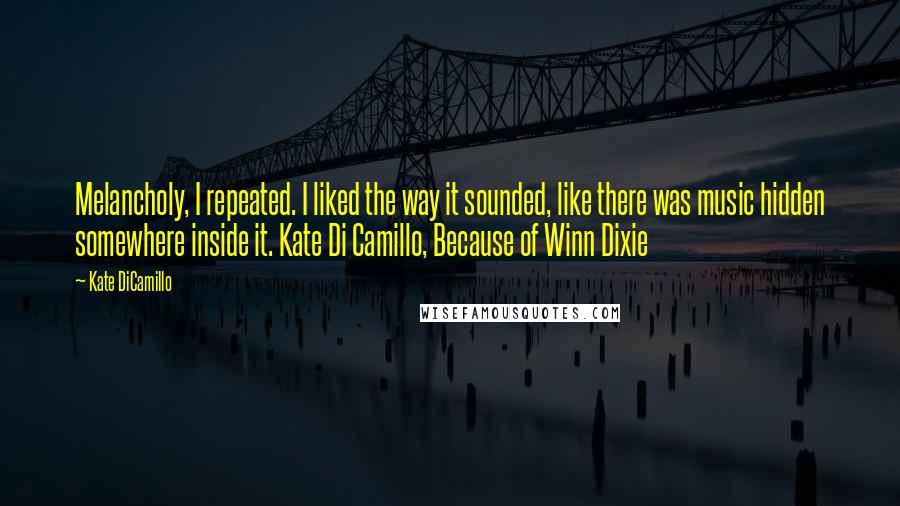 Kate DiCamillo quotes: Melancholy, I repeated. I liked the way it sounded, like there was music hidden somewhere inside it. Kate Di Camillo, Because of Winn Dixie
