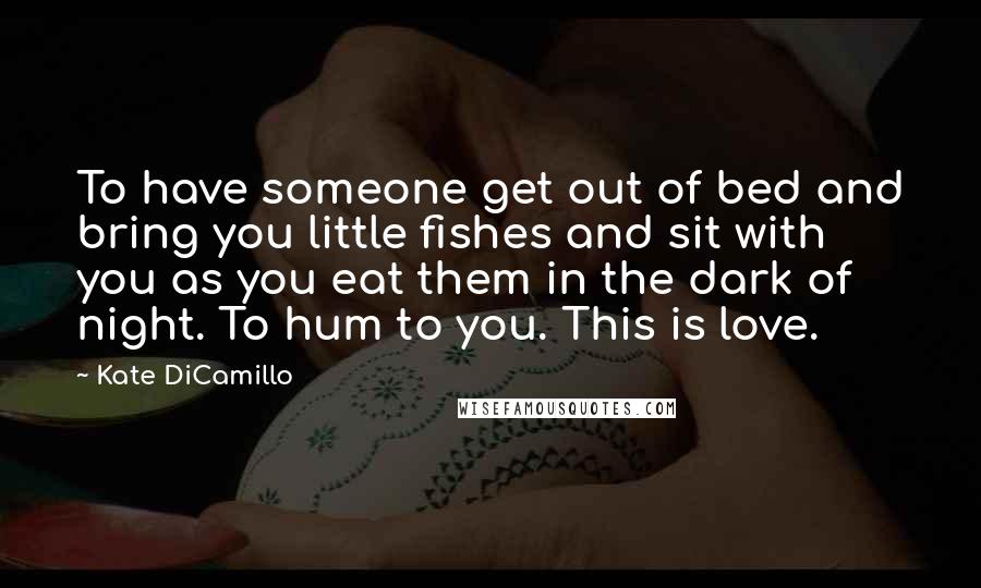 Kate DiCamillo quotes: To have someone get out of bed and bring you little fishes and sit with you as you eat them in the dark of night. To hum to you. This