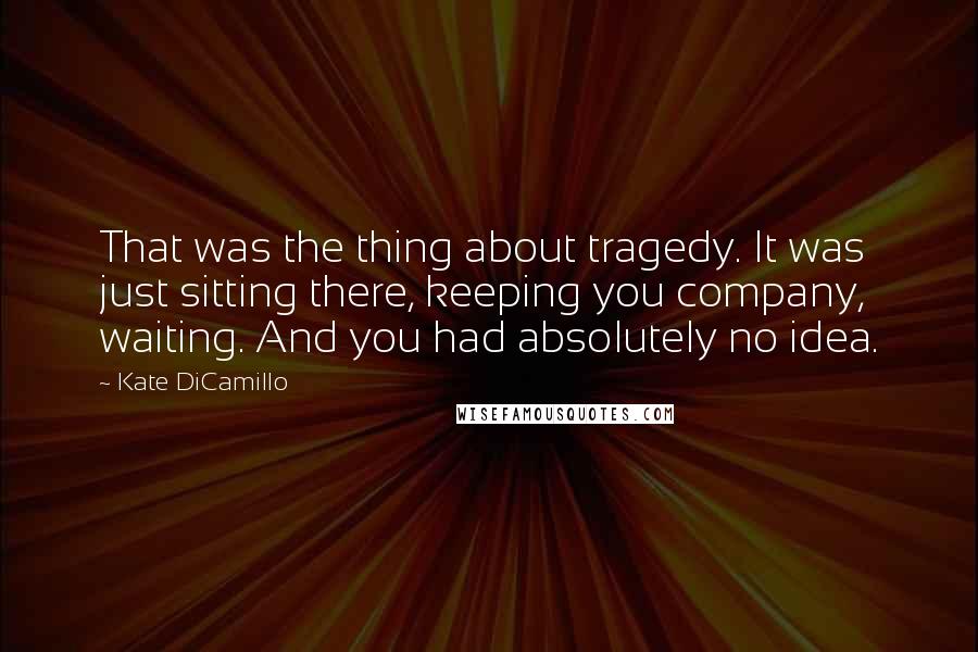Kate DiCamillo quotes: That was the thing about tragedy. It was just sitting there, keeping you company, waiting. And you had absolutely no idea. Kate DiCamillo quotes: That was the thing about tragedy. It was just sitting there, keeping you company, waiting. And you had absolutely no idea.