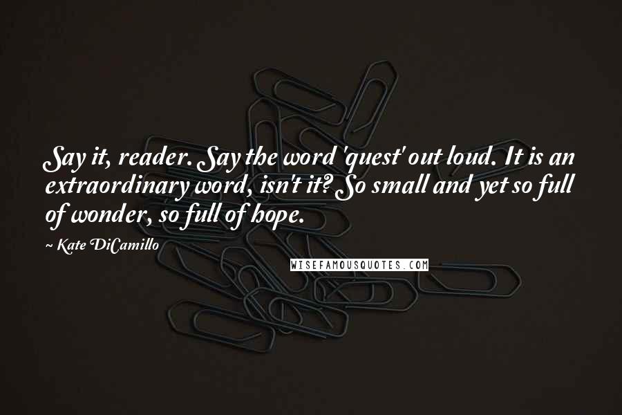 Kate DiCamillo quotes: Say it, reader. Say the word 'quest' out loud. It is an extraordinary word, isn't it? So small and yet so full of wonder, so full of hope. Kate DiCamillo quotes: Say it, reader. Say the word 'quest' out loud. It is an extraordinary word, isn't it? So small and yet so full of wonder, so full of hope.