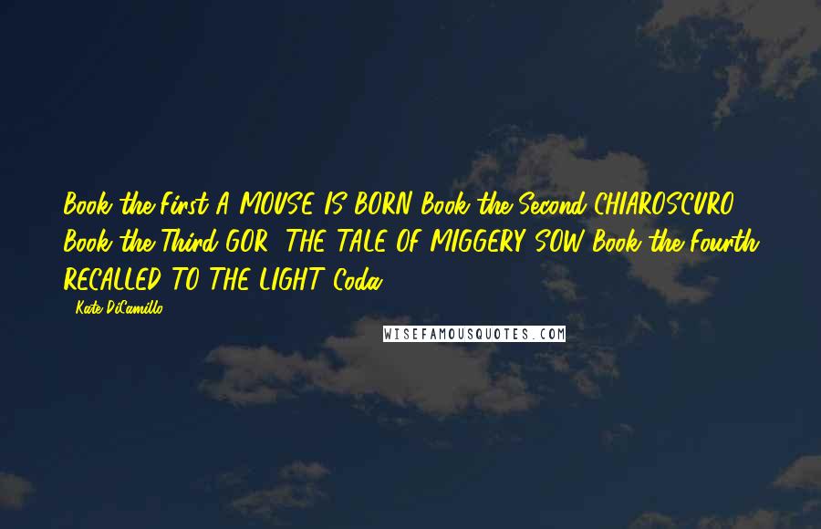 Kate DiCamillo quotes: Book the First A MOUSE IS BORN Book the Second CHIAROSCURO Book the Third GOR! THE TALE OF MIGGERY SOW Book the Fourth RECALLED TO THE LIGHT Coda