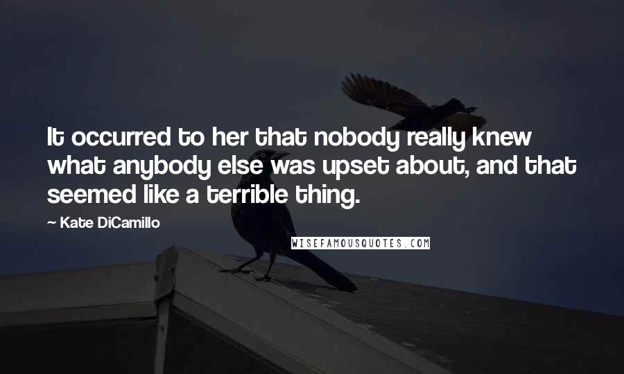 Kate DiCamillo quotes: It occurred to her that nobody really knew what anybody else was upset about, and that seemed like a terrible thing. Kate DiCamillo quotes: It occurred to her that nobody really knew what anybody else was upset about, and that seemed like a terrible thing.