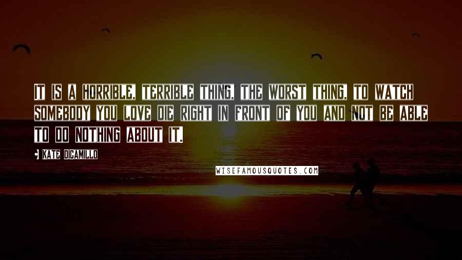 Kate DiCamillo quotes: It is a horrible, terrible thing, the worst thing, to watch somebody you love die right in front of you and not be able to do nothing about it.