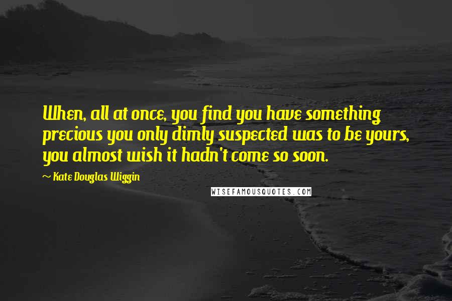 Kate Douglas Wiggin quotes: When, all at once, you find you have something precious you only dimly suspected was to be yours, you almost wish it hadn't come so soon. Kate Douglas Wiggin quotes: When, all at once, you find you have something precious you only dimly suspected was to be yours, you almost wish it hadn't come so soon.