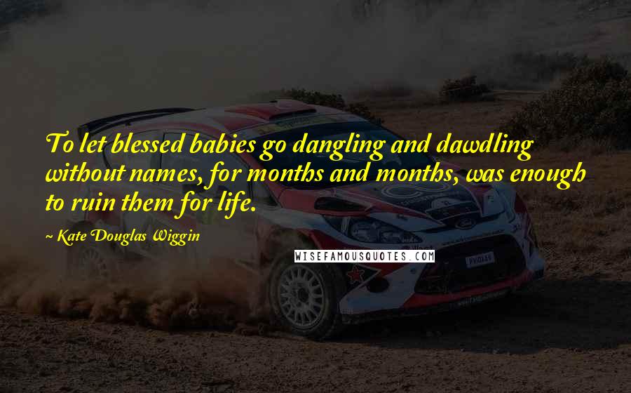 Kate Douglas Wiggin quotes: To let blessed babies go dangling and dawdling without names, for months and months, was enough to ruin them for life. Kate Douglas Wiggin quotes: To let blessed babies go dangling and dawdling without names, for months and months, was enough to ruin them for life.
