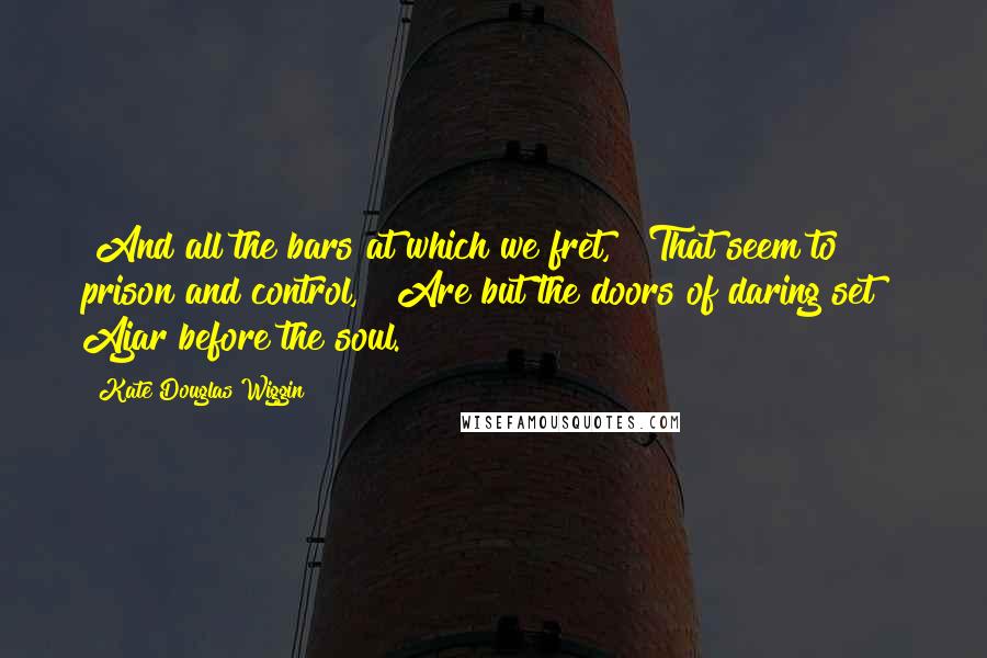 Kate Douglas Wiggin quotes: "And all the bars at which we fret, That seem to prison and control, Are but the doors of daring set Ajar before the soul. Kate Douglas Wiggin quotes: "And all the bars at which we fret, That seem to prison and control, Are but the doors of daring set Ajar before the soul.
