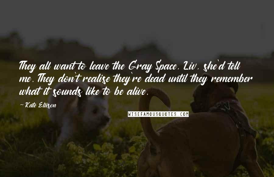 Kate Ellison quotes: They all want to leave the Gray Space, Liv, she'd tell me. They don't realise they're dead until they remember what it sounds like to be alive. Kate Ellison quotes: They all want to leave the Gray Space, Liv, she'd tell me. They don't realise they're dead until they remember what it sounds like to be alive.