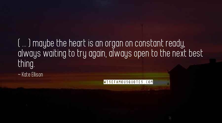 Kate Ellison quotes: ( ... ) maybe the heart is an organ on constant ready, always waiting to try again, always open to the next best thing. Kate Ellison quotes: ( ... ) maybe the heart is an organ on constant ready, always waiting to try again, always open to the next best thing.