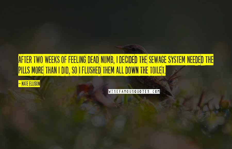Kate Ellison quotes: After two weeks of feeling dead numb, I decided the sewage system needed the pills more than I did, so I flushed them all down the toilet. Kate Ellison quotes: After two weeks of feeling dead numb, I decided the sewage system needed the pills more than I did, so I flushed them all down the toilet.