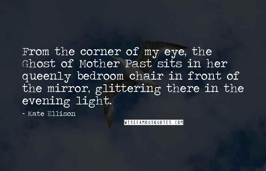 Kate Ellison quotes: From the corner of my eye, the Ghost of Mother Past sits in her queenly bedroom chair in front of the mirror, glittering there in the evening light. Kate Ellison quotes: From the corner of my eye, the Ghost of Mother Past sits in her queenly bedroom chair in front of the mirror, glittering there in the evening light.