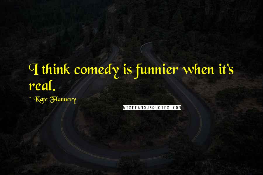 Kate Flannery quotes: I think comedy is funnier when it's real.