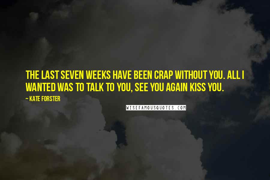 Kate Forster quotes: The last seven weeks have been crap without you. All I wanted was to talk to you, see you again Kiss you. Kate Forster quotes: The last seven weeks have been crap without you. All I wanted was to talk to you, see you again Kiss you.