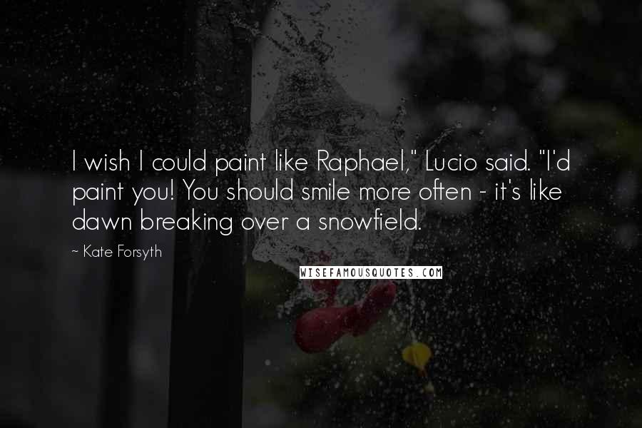 Kate Forsyth quotes: I wish I could paint like Raphael," Lucio said. "I'd paint you! You should smile more often - it's like dawn breaking over a snowfield.