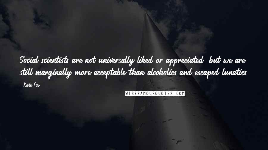 Kate Fox quotes: Social scientists are not universally liked or appreciated, but we are still marginally more acceptable than alcoholics and escaped lunatics.