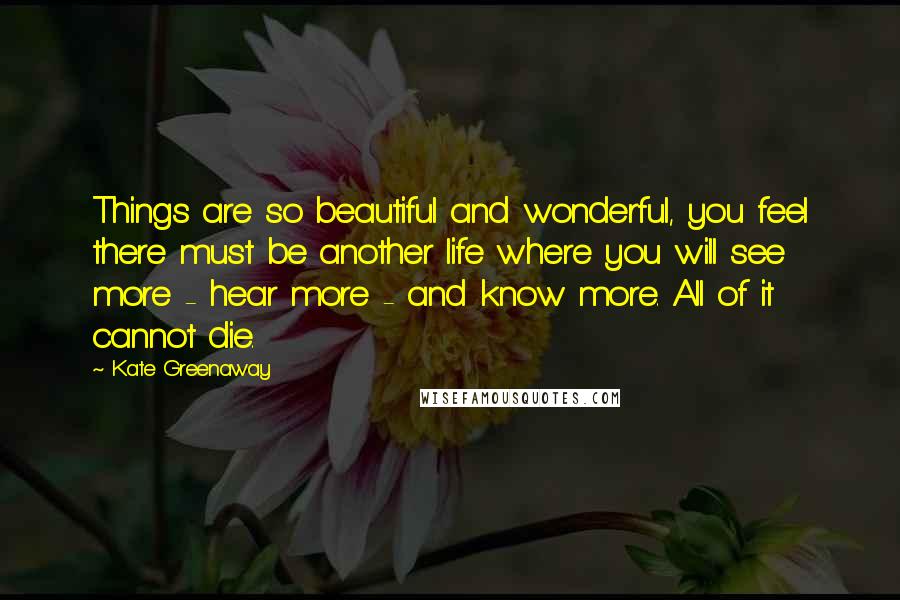 Kate Greenaway quotes: Things are so beautiful and wonderful, you feel there must be another life where you will see more - hear more - and know more. All of it cannot die.