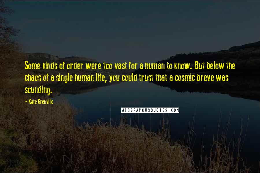 Kate Grenville quotes: Some kinds of order were too vast for a human to know. But below the chaos of a single human life, you could trust that a cosmic breve was sounding. Kate Grenville quotes: Some kinds of order were too vast for a human to know. But below the chaos of a single human life, you could trust that a cosmic breve was sounding.