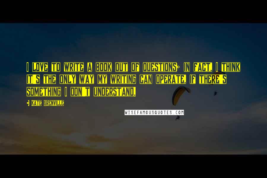 Kate Grenville quotes: I love to write a book out of questions; in fact, I think it's the only way my writing can operate, if there's something I don't understand.