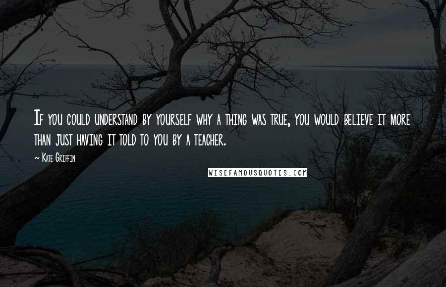 Kate Griffin quotes: If you could understand by yourself why a thing was true, you would believe it more than just having it told to you by a teacher. Kate Griffin quotes: If you could understand by yourself why a thing was true, you would believe it more than just having it told to you by a teacher.