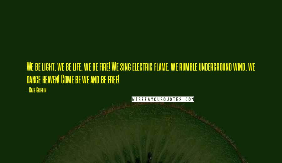 Kate Griffin quotes: We be light, we be life, we be fire! We sing electric flame, we rumble underground wind, we dance heaven! Come be we and be free! Kate Griffin quotes: We be light, we be life, we be fire! We sing electric flame, we rumble underground wind, we dance heaven! Come be we and be free!