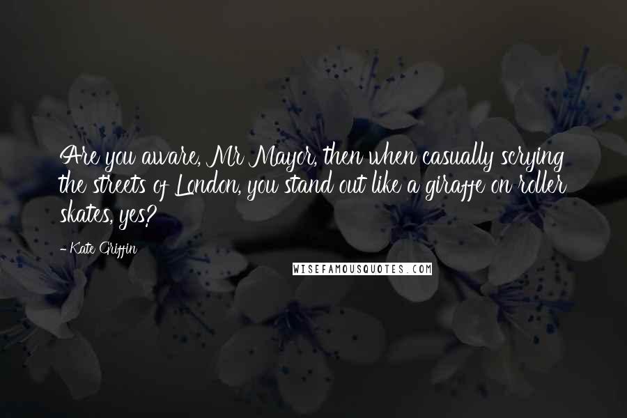 Kate Griffin quotes: Are you aware, Mr Mayor, then when casually scrying the streets of London, you stand out like a giraffe on roller skates, yes? Kate Griffin quotes: Are you aware, Mr Mayor, then when casually scrying the streets of London, you stand out like a giraffe on roller skates, yes?