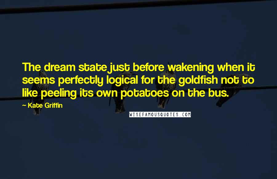 Kate Griffin quotes: The dream state just before wakening when it seems perfectly logical for the goldfish not to like peeling its own potatoes on the bus. Kate Griffin quotes: The dream state just before wakening when it seems perfectly logical for the goldfish not to like peeling its own potatoes on the bus.