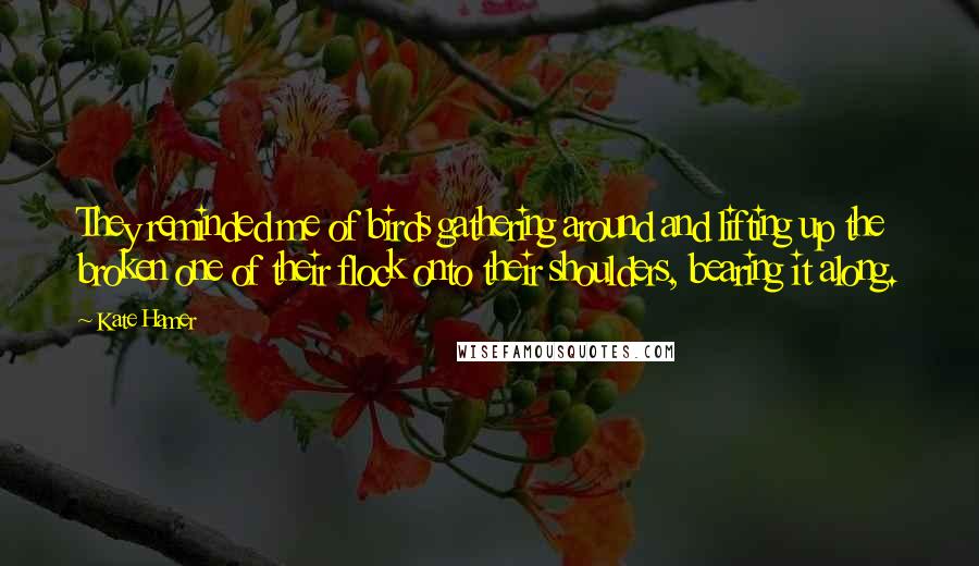 Kate Hamer quotes: They reminded me of birds gathering around and lifting up the broken one of their flock onto their shoulders, bearing it along.