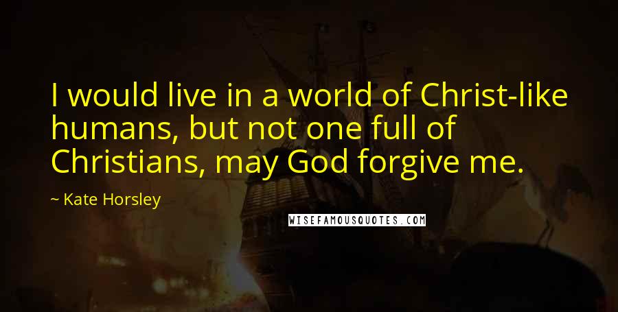 Kate Horsley quotes: I would live in a world of Christ-like humans, but not one full of Christians, may God forgive me.