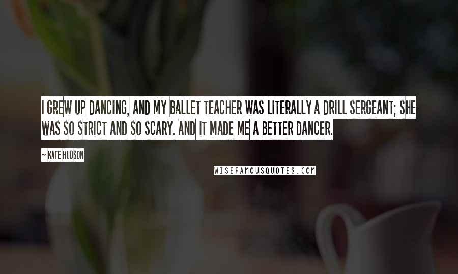 Kate Hudson quotes: I grew up dancing, and my ballet teacher was literally a drill sergeant; she was so strict and so scary. And it made me a better dancer.