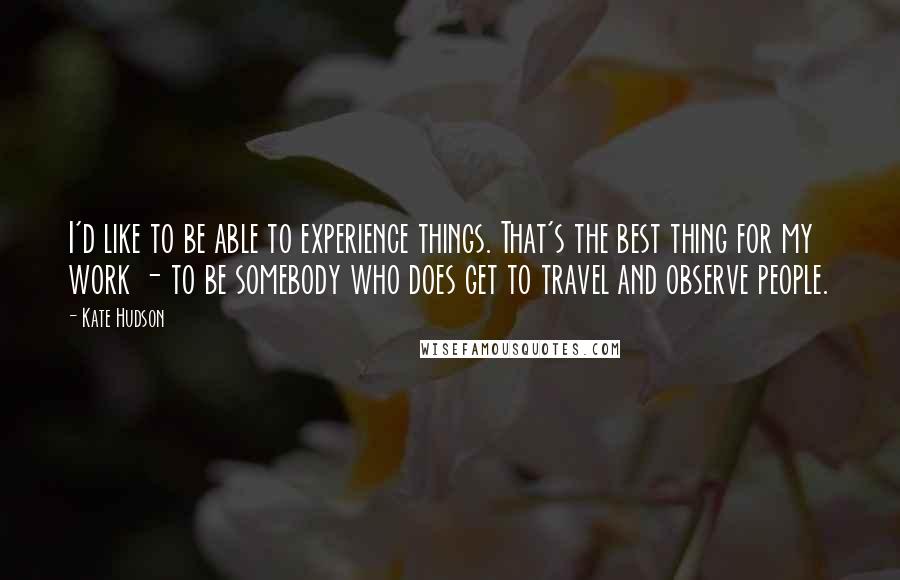 Kate Hudson quotes: I'd like to be able to experience things. That's the best thing for my work - to be somebody who does get to travel and observe people.