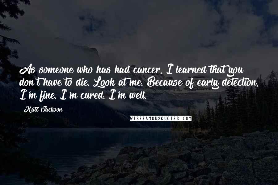 Kate Jackson quotes: As someone who has had cancer, I learned that you don't have to die. Look at me. Because of early detection, I'm fine. I'm cured. I'm well. Kate Jackson quotes: As someone who has had cancer, I learned that you don't have to die. Look at me. Because of early detection, I'm fine. I'm cured. I'm well.