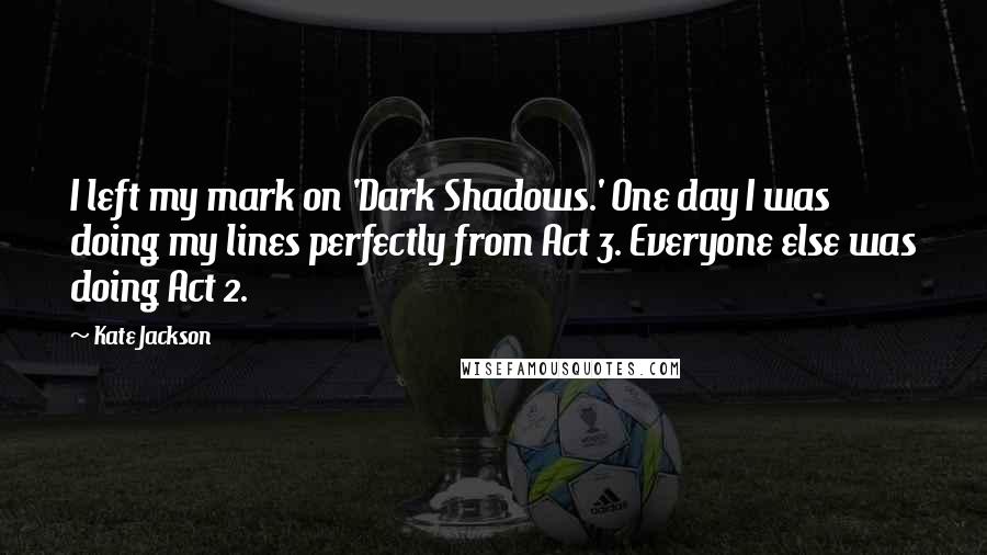 Kate Jackson quotes: I left my mark on 'Dark Shadows.' One day I was doing my lines perfectly from Act 3. Everyone else was doing Act 2. Kate Jackson quotes: I left my mark on 'Dark Shadows.' One day I was doing my lines perfectly from Act 3. Everyone else was doing Act 2.