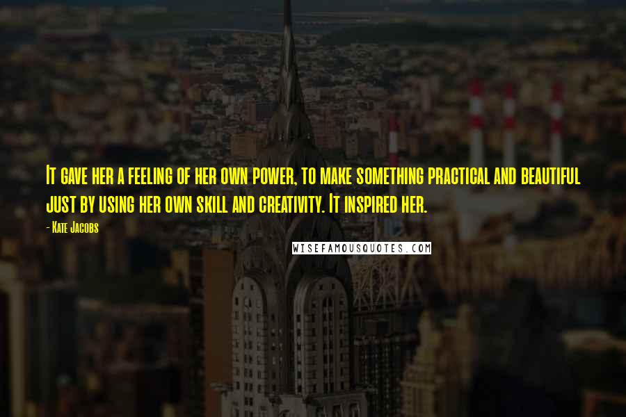 Kate Jacobs quotes: It gave her a feeling of her own power, to make something practical and beautiful just by using her own skill and creativity. It inspired her. Kate Jacobs quotes: It gave her a feeling of her own power, to make something practical and beautiful just by using her own skill and creativity. It inspired her.