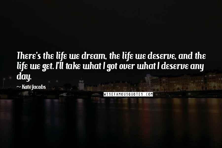 Kate Jacobs quotes: There's the life we dream, the life we deserve, and the life we get. I'll take what I got over what I deserve any day. Kate Jacobs quotes: There's the life we dream, the life we deserve, and the life we get. I'll take what I got over what I deserve any day.