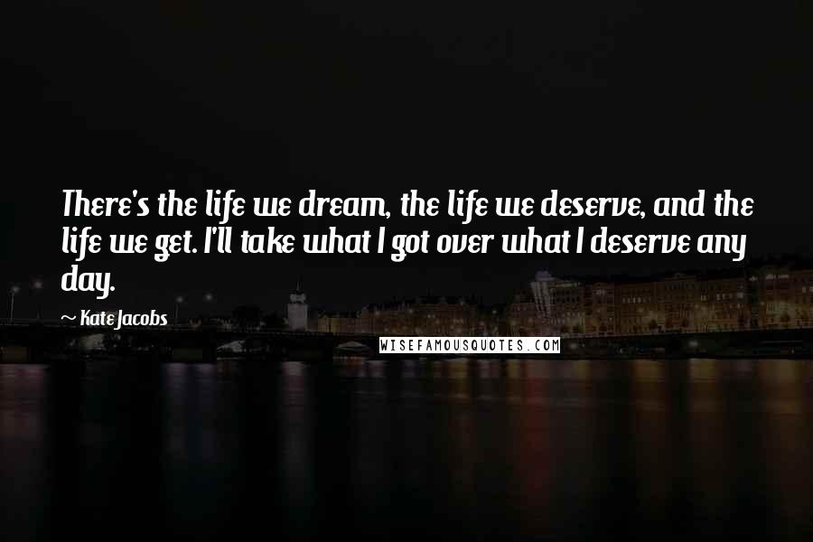 Kate Jacobs quotes: There's the life we dream, the life we deserve, and the life we get. I'll take what I got over what I deserve any day.